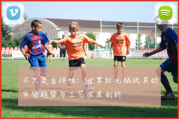 不只是吉祥物：世界杯毛绒玩具的市场趋势与工艺深度剖析