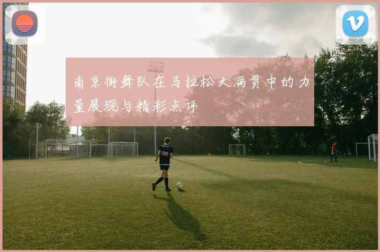 南京街舞队在马拉松大满贯中的力量展现与精彩点评