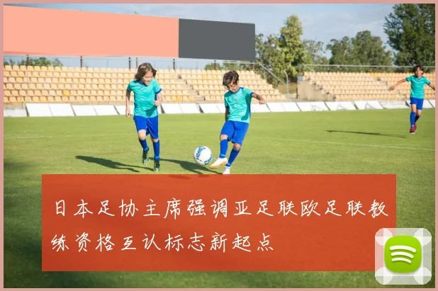 日本足协主席强调亚足联欧足联教练资格互认标志新起点
