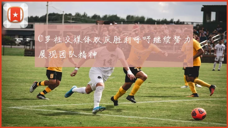 C罗社交媒体欢庆胜利呼吁继续努力展现团队精神