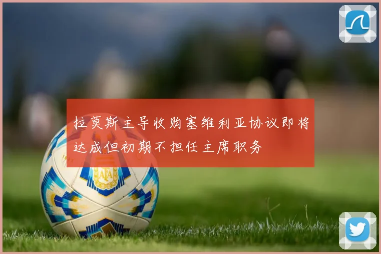 拉莫斯主导收购塞维利亚协议即将达成但初期不担任主席职务