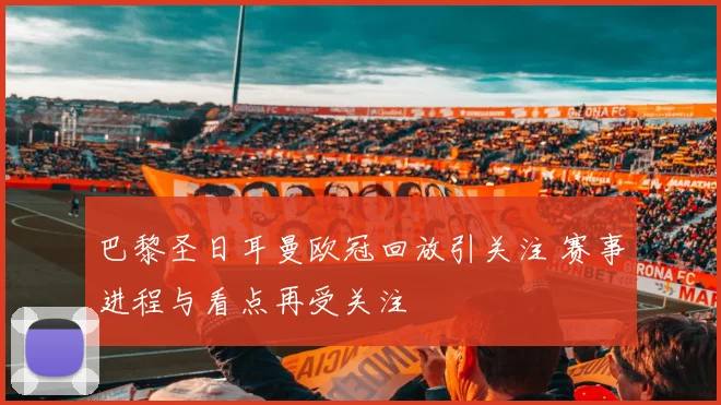 巴黎圣日耳曼欧冠回放引关注 赛事进程与看点再受关注